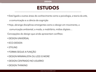 DESIGN 
ESTUDOS 
• Está ligado a outras áreas do conhecimento como a psicologia, a teoria da arte, 
a comunicação e a ciência da cognição 
• Hoje, abrange disciplinas emergentes como o design em movimento, a 
comunicação ambiental, a moda, o mobiliário, mídias digitais… 
Concepções do design que ainda apresentam conflitos: 
• DESIGN UNIVERSAL 
• ECO-DESIGN 
• STYLING 
• FORMA SEGUE A FUNÇÃO 
• DESIGN MINIMALISTA OU LESS IS MORE 
• DESIGN CENTRADO NO USUÁRIO 
• DESIGN THINKING 
www.mauriciomallet.com 
 