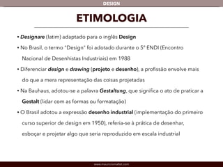 DESIGN 
ETIMOLOGIA 
• Designare (latim) adaptado para o inglês Design 
• No Brasil, o termo "Design" foi adotado durante o 5º ENDI (Encontro 
Nacional de Desenhistas Industriais) em 1988 
• Diferenciar design e drawing (projeto e desenho), a profissão envolve mais 
do que a mera representação das coisas projetadas 
• Na Bauhaus, adotou-se a palavra Gestaltung, que significa o ato de praticar a 
Gestalt (lidar com as formas ou formatação) 
• O Brasil adotou a expressão desenho industrial (implementação do primeiro 
curso superior de design em 1950), referia-se à prática de desenhar, 
esboçar e projetar algo que seria reproduzido em escala industrial 
www.mauriciomallet.com 
 