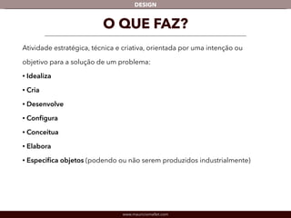 DESIGN 
O QUE FAZ? 
Atividade estratégica, técnica e criativa, orientada por uma intenção ou 
objetivo para a solução de um problema: 
• Idealiza 
• Cria 
• Desenvolve 
• Configura 
• Conceitua 
• Elabora 
• Especifica objetos (podendo ou não serem produzidos industrialmente) 
www.mauriciomallet.com 
 