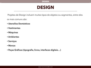 DESIGN 
DESIGN 
Projetos de Design incluem muitos tipos de objetos ou segmentos, entre eles 
os mais comuns são: 
• Utensílios Domésticos 
• Vestimentas 
• Máquinas 
• Ambientes 
• Serviços 
• Marcas 
• Peças Gráficas (tipografia, livros, interfaces digitais…) 
www.mauriciomallet.com 
 