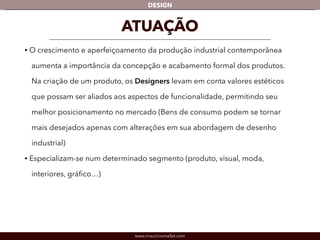 DESIGN 
ATUAÇÃO 
• O crescimento e aperfeiçoamento da produção industrial contemporânea 
aumenta a importância da concepção e acabamento formal dos produtos. 
Na criação de um produto, os Designers levam em conta valores estéticos 
que possam ser aliados aos aspectos de funcionalidade, permitindo seu 
melhor posicionamento no mercado (Bens de consumo podem se tornar 
mais desejados apenas com alterações em sua abordagem de desenho 
industrial) 
• Especializam-se num determinado segmento (produto, visual, moda, 
interiores, gráfico…) 
www.mauriciomallet.com 
 