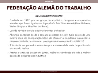 DESIGN 
FEDERAÇÃO ALEMÃ DO TRABALHO 
DEUTSCHER WERKBUND 
• Fundada em 1907, por um grupo de arquitetos, designers e empresários 
alemães que foram ligados ao Jugendstil - Arte Nova Alemã (Peter Behrens, 
Walter Gropius e Mies Van der Rohe) 
• Uso de novos materiais e novos conceitos de habitar 
• Abrangia conceber desde a casa até as xícaras de café, tudo dentro de uma 
mesma ideia de configuração (além de oferecer a população instalações a 
preços acessíveis, deveriam ser propagados novos conceitos estéticos) 
• A indústria era parte dos novos tempos e através dela seria proporcionado 
um mundo melhor 
• Artistas e artesãos buscariam, juntos, melhores condições de vida e melhor 
qualidade dos produtos industriais 
www.mauriciomallet.com 
 
