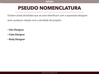 DESIGN 
PSEUDO NOMENCLATURA 
Existem ainda atividades que se auto-identificam com a expressão designer 
(sem qualquer relação com a atividade de projeto) 
! 
• Hair Designer 
• Cake Designer 
• Body Designer 
www.mauriciomallet.com 
 