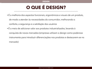 DESIGN 
O QUE É DESIGN? 
• É a melhoria dos aspectos funcionais, ergonômicos e visuais de um produto, 
de modo a atender às necessidades do consumidor, melhorando o 
conforto, a segurança e a satisfação dos usuários 
• É o meio de adicionar valor aos produtos industrializados, levando à 
conquista de novos mercados (empresas utilizam o design como poderoso 
instrumento para introduzir diferenciações nos produtos e destacarem-se no 
mercado) 
www.mauriciomallet.com 
 