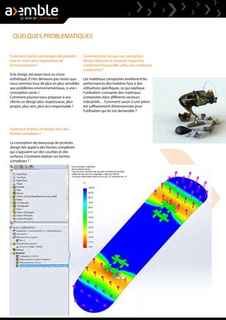QUELQUES PROBLEMATIQUES
Comment réaliser vos designs de produits
tout en étant plus respectueux de
l’environnement ?
Si le design est avant tout un choix
esthétique, il n’en demeure pas moins que
nous sommes tous de plus en plus sensibles
aux problèmes environnementaux, à une «
conception verte ».
Comment pouvez-vous proposer à vos
clients un design plus respectueux, plus
propre, plus vert, plus éco-responsable ?
Comment réaliser un design avec des
formes complexes ?
La conception de beaucoup de produits
design fait appel à des formes complexes
qui s’appuient sur des courbes et des
surfaces. Comment réaliser ces formes
complexes ?
Comment être sûr que ma conception
design répondra à certaines exigences,
notamment lorsqu’elle utilise des matériaux
composites ?
Les matériaux composites améliorent les
performances des matières face à des
utilisations spécifiques, ce qui explique
l’utilisation croissante des matériaux
composites dans différents secteurs
industriels… Comment savoir si une pièce
est suffisamment dimensionnée pour
l’utilisation qui lui est demandée ?
 