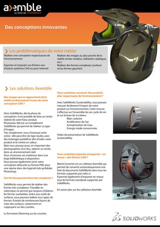 -Des conceptions innovantes
Des images qui se rapprochent de la
réalité et directement issues de votre
conception CAO ?
Dans SolidWorks, dès la phase de
conception, il est possible de faire un rendu
réaliste de votre futur produit.
Photoview 360 est un complément
SolidWorks qui permet de réaliser ce type
d'images.
Très simplement, vous choisissez votre
scène : elle peut être de type studio, avec
des éclairages prédéfinis afin d'isoler votre
produit et le mettre en valeur.
Mais vous pouvez aussi, en important des
photographies d'un lieu, obtenir un rendu
dans un environnement réel.
Vous choisissez vos matériaux dans une
large bibliothèque à disposition.
Vous pouvez également sortir votre
conception détourée au format PNG pour
une reprise dans des logiciels tels qu’Adobe
Photoshop.
Vos formes peuvent être très complexes ?
SolidWorks vous permet de réaliser des
formes très complexes. Travailler en
volumique ne permet pas toujours d’obtenir
les formes souhaitées. Grâce aux outils de
surfaces, vous pourrez réaliser tous types de
formes. Il existe de nombreuses façons de
créer des surfaces, notamment en
s'appuyant sur des courbes.
La formation Elearning sur les courbes
Les problématiques de votre métier
Réaliser une conception respectueuse de
l’environnement
Exporter et importer vos fichiers vers
d’autres systèmes CAO ou pour Internet
Réaliser des images au plus proche de la
réalité (rendu vendeur, utilisation catalogue,
etc.)
Réaliser des formes complexes (surfaces
et/ou formes gauches)
Vous souhaitez concevoir des produits
plus respectueux de l’environnement ?
Avec SolidWorks Sustainability, vous pouvez
mesurer facilement l'impact de votre
produit sur l'environnement. Cette mesure
s'effectue sur l'ensemble de son cycle de vie
et sur la base de 4 critères :
Bilan carbone
Acidification de l'air
Eutrophisation de l'eau
Energie totale consommée.
Vidéo de présentation de SolidWorks
Sustainability
Vous souhaitez importer et exporter « en
masse » des fichiers CAO ?
BatchConverter est un utilitaire Axemble qui
permet de convertir automatiquement une
liste de documents SolidWorks dans tous les
formats supportés par celui-ci.
Il permet également d’importer en masse
tous les formats standards supportés par
SolidWorks.
En savoir plus sur les utilitaires Axemble
Les solutions Axemble
 