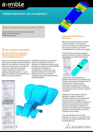 -Valider/Optimiser vos conceptions
Comment profiter des avantages des
matériaux avancés utilisés dans de
nombreux produits innovants ?
Utilisés par un nombre croissant de produits
-biens de consommation, produits design et
High Tech-, les matériaux composites sont
de plus en plus présents. Leurs propriétés
mécaniques permettent d'améliorer
certaines qualités pour des besoins
spécifiques (légèreté, rigidité…), ce qui
explique leur intérêt et leur utilisation dans
différents secteurs industriels.
Simuler des calculs sur des matériaux composites
Réaliser des calculs statiques.
Limiter les prorotypes
Les problématiques de votre métier
Les solutions Axemble
SolidWorks Simulation vous permet de
réaliser les calculs sur les structures
stratifiées. Vous définissez chaque couche
du matériau composite avec les propriétés
de matériaux isotropiques ou
orthotropiques, son épaisseur et son
orientation (propre à la couche). Vous
définissez pour chaque couche les
orientations des plis directement dans le
modèle SolidWorks.
Comment limiter le nombre de
prototypes ?
Effectuer des tests physiques est à la fois
coûteux et fastidieux : des mois sont
souvent nécessaires pour réaliser les essais
d'un nouveau produit, ce qui ralentit
considérablement les cycles de conception.
Simuler tôt dans le cycle de conception
permet de révéler et corriger les faiblesses
d’un produit, sans réaliser de prototype.
La simulation numérique offre une
excellente alternative par l'accélération des
itérations de conception d’un dispositif. Ces
modèles virtuels fournissent des
informations essentielles comme les
contraintes et la déformation, au-delà des
essais physiques, même avec des matériaux
composites.
L'expérience montre que la capacité à
détecter et corriger les défauts de
conception présente un avantage évident
pour les concepteurs/designers. Les
entreprises peuvent modifier des designs et
optimiser les conceptions sans crainte de
cycles de développement allongés. Ces
avantages et les performances des produits
améliorés seront décisifs dans ce marché
hautement concurrentiel.
Il est alors possible de concevoir des
systèmes « sur mesure » en un temps réduit,
en limitant de manière significative le coût
de développement.
 