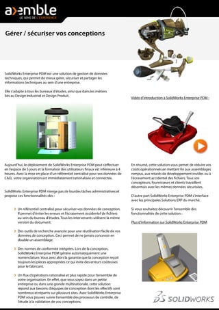 Aujourd'hui, le déploiement de SolidWorks Enterprise PDM peut s’effectuer
en l’espace de 5 jours et la formation des utilisateurs finaux est inférieure à 4
heures. Avec la mise en place d'un référentiel centralisé pour vos données de
CAO, votre organisation est immédiatement rationalisée et connectée.
SolidWorks Enterprise PDM n’exige pas de lourdes tâches administratives et
propose ces fonctionnalités clés :
Un référentiel centralisé pour sécuriser vos données de conception.
Il permet d'éviter les erreurs et l'écrasement accidentel de fichiers
au sein du bureau d'études. Tous les intervenants utilisent la même
version du document.
Des outils de recherche avancée pour une réutilisation facile de vos
données de conception. Ceci permet de ne jamais concevoir en
double un assemblage.
Des normes de conformité intégrées. Lors de la conception,
SolidWorks Enterprise PDM génére automatiquement une
nomenclature. Vous avez alors la garantie que la conception reçoit
toujours les pièces appropriées ce qui évite des erreurs coûteuses
pour le fabricant.
Un flux d’opérations rationalisé et plus rapide pour l’ensemble de
votre organisation. En effet, que vous soyez dans un petite
entreprise ou dans une grande multinationale, cette solution
répond aux besoins d'équipes de conception dont les effectifs sont
nombreux et répartis sur plusieurs sites. Avec SolidWorks Enterprise
PDM vous pouvez suivre l'ensemble des processus de contrôle, de
l'étude à la validation de vos conceptions.
SolidWorks Enterprise PDM est une solution de gestion de données
techniques, qui permet de mieux gérer, sécuriser et partager les
informations techniques au sein d'une entreprise.
Elle s'adapte à tous les bureaux d'études, ainsi que dans les métiers
liés au Design Industriel et Design Produit.
Vidéo d'introduction à SolidWorks Enterprise PDM :
En résumé, cette solution vous pemet de réduire vos
coûts opérationnels en mettant fin aux assemblages
rompus, aux retards de développement inutiles ou à
l’écrasement accidentel des fichiers. Tous vos
concepteurs, fournisseurs et clients travaillent
désormais avec les mêmes données sécurisées.
D'autre part SolidWorks Enterprise PDM s'interface
avec les principales Solutions ERP du marché.
Si vous souhaitez découvrir l'ensemble des
fonctionnalités de cette solution :
Plus d'information sur SolidWorks Enterprise PDM
Gérer / sécuriser vos conceptions
 