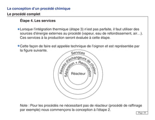La conception d’un procédé chimique
Le procédé complet
Page 10
Étape 4. Les services
Lorsque l’intégration thermique (étape 3) n’est pas parfaite, il faut utiliser des
sources d’énergie externes au procédé (vapeur, eau de refoirdissement, air…).
Ces services à la production seront évaluée à cette étape.
Cette façon de faire est appelée technique de l’oignon et est représentée par
la figure suivante.
Note : Pour les procédés ne nécessitant pas de réacteur (procédé de raffinage
par exemple) nous commençons la conception à l’étape 2.
Services
Réseau
d'échangeurs de
chaleur
Sépara
tion + Recir
culation
Réacteur
 