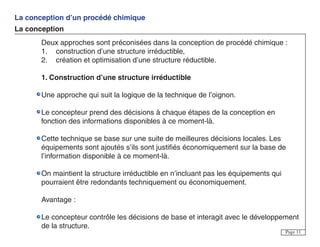 La conception d’un procédé chimique
La conception
Page 11
Deux approches sont préconisées dans la conception de procédé chimique :
1. construction d’une structure irréductible,
2. création et optimisation d’une structure réductible.
1. Construction d’une structure irréductible
Une approche qui suit la logique de la technique de l’oignon.
Le concepteur prend des décisions à chaque étapes de la conception en
fonction des informations disponibles à ce moment-là.
Cette technique se base sur une suite de meilleures décisions locales. Les
équipements sont ajoutés s’ils sont justifiés économiquement sur la base de
l’information disponible à ce moment-là.
On maintient la structure irréductible en n’incluant pas les équipements qui
pourraient être redondants techniquement ou économiquement.
Avantage :
Le concepteur contrôle les décisions de base et interagit avec le développement
de la structure.
 