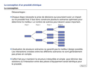 La conception d’un procédé chimique
La conception
Page 12
Désavantages :
Chaque étape nécessite la prise de décisions qui pourraient avoir un impact
sur le procédé final. Il faut donc construire plusieurs scénarios optimisés pour
déterminer le meilleur. Le nombre de scénios peut devenir assez important.
L’évaluation de plusieurs scénarios ne garantit pas le meilleur design possible.
Les interactions croisées entre les différents scénarios ne sont généralement
pas prises en compte.
L’effort fait pour maintenir la structure irréductible et simple peut éliminer des
solutions où l’interaction entre des pièces d’équipement serait bénifique pour
le procédé.
Étape 1 Étape 2 Étape 3 Étape 4
 