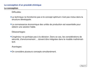 La conception d’un procédé chimique
La conception
Page 15
Difficultés:
La technique ne fonctionne pas si le concept optimum n’est pas inclus dans la
structure développée.
La connaissance économique des unités de production est essentielle pour
obtenir une solution fiable.
Désavantages:
L’ingénieur ne participe pas à la décision. Dans ce cas, les considérations de
sécurité, d’environnement ... doivent être intégrées dans le modèle mathémati-
que.
Avantages:
On considère plusieurs concepts simultanément.
 