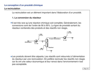 La conception d’un procédé chimique
La recirculation
Page 16
La recirculation est un élément important dans l’élaboration d’un procédé.
1. La conversion du réacteur
Il est très rare qu’une réaction chimique soit complète. Généralement, les
conversions sont de l’ordre de 90 à 95%. La ligne de procédé sortant du
réacteur contiendra des produits et des réactifs non réagis.
Les produits doivent être séparés. Les réactifs sont retournés à l’alimentation
du réacteur par une recirculation. On préfère recirculer les réactifs non réagis
car ils ont une valeur économique et leur renvoi dans l’environnement n’est
pas acceptable.
 