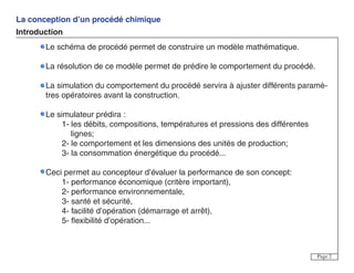 La conception d’un procédé chimique
Introduction
Page 2
Le schéma de procédé permet de construire un modèle mathématique.
La résolution de ce modèle permet de prédire le comportement du procédé.
La simulation du comportement du procédé servira à ajuster différents paramè-
tres opératoires avant la construction.
Le simulateur prédira :
1- les débits, compositions, températures et pressions des différentes
lignes;
2- le comportement et les dimensions des unités de production;
3- la consommation énergétique du procédé...
Ceci permet au concepteur d’évaluer la performance de son concept:
1- performance économique (critère important),
2- performance environnementale,
3- santé et sécurité,
4- facilité d’opération (démarrage et arrêt),
5- flexibilité d’opération...
 