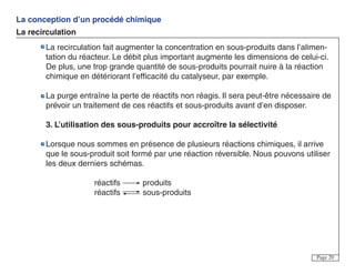 La conception d’un procédé chimique
La recirculation
Page 20
La recirculation fait augmenter la concentration en sous-produits dans l’alimen-
tation du réacteur. Le débit plus important augmente les dimensions de celui-ci.
De plus, une trop grande quantité de sous-produits pourrait nuire à la réaction
chimique en détériorant l’efficacité du catalyseur, par exemple.
La purge entraîne la perte de réactifs non réagis. Il sera peut-être nécessaire de
prévoir un traitement de ces réactifs et sous-produits avant d’en disposer.
3. L’utilisation des sous-produits pour accroître la sélectivité
Lorsque nous sommes en présence de plusieurs réactions chimiques, il arrive
que le sous-produit soit formé par une réaction réversible. Nous pouvons utiliser
les deux derniers schémas.
réactifs produits
réactifs sous-produits
 
