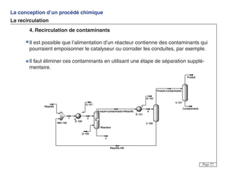 La conception d’un procédé chimique
La recirculation
Page 23
4. Recirculation de contaminants
Il est possible que l’alimentation d’un réacteur contienne des contaminants qui
pourraient empoisonner le catalyseur ou corroder les conduites, par exemple.
Il faut éliminer ces contaminants en utilisant une étape de séparation supplé-
mentaire.
 