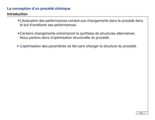 La conception d’un procédé chimique
Introduction
Page 3
L’évaluation des performances conduit aux changements dans le procédé dans
le but d’améliorer ses performances.
Certains changements entraîneront la synthèse de structures alternatives.
Nous parlons alors d’optimisation structurelle du procédé.
L’optimisation des paramètres se fait sans changer la structure du procédé.
 