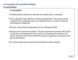 La conception d’un procédé chimique
La recirculation
Page 31
8. Conclusion
Il existe plusieurs façons de recirculer les réactifs dans un procédé.
Il faut cependant faire attention à l’étape de séparation. Il faut éviter d’avoir
à séparer deux composés ayant une volatilité voisine. Le choix du type de
recirculation en dépendra.
De plus, il faut éviter les séparations et les mélanges inutiles.
Dans tous les cas de recirculation, il faudra augmenter la pression de la ligne
à recirculer. L’investissement et les coûts pour augmenter la pression d’un
liquide (pompe) sont moins importants que pour augmenter la pression d’un
gaz (compresseur).
On recommande de recirculer le plus possible en phase liquide.
 