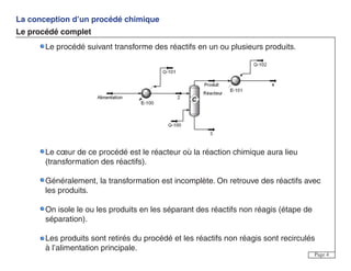 La conception d’un procédé chimique
Le procédé complet
Page 4
Le procédé suivant transforme des réactifs en un ou plusieurs produits.
Le cœur de ce procédé est le réacteur où la réaction chimique aura lieu
(transformation des réactifs).
Généralement, la transformation est incomplète. On retrouve des réactifs avec
les produits.
On isole le ou les produits en les séparant des réactifs non réagis (étape de
séparation).
Les produits sont retirés du procédé et les réactifs non réagis sont recirculés
à l’alimentation principale.
 