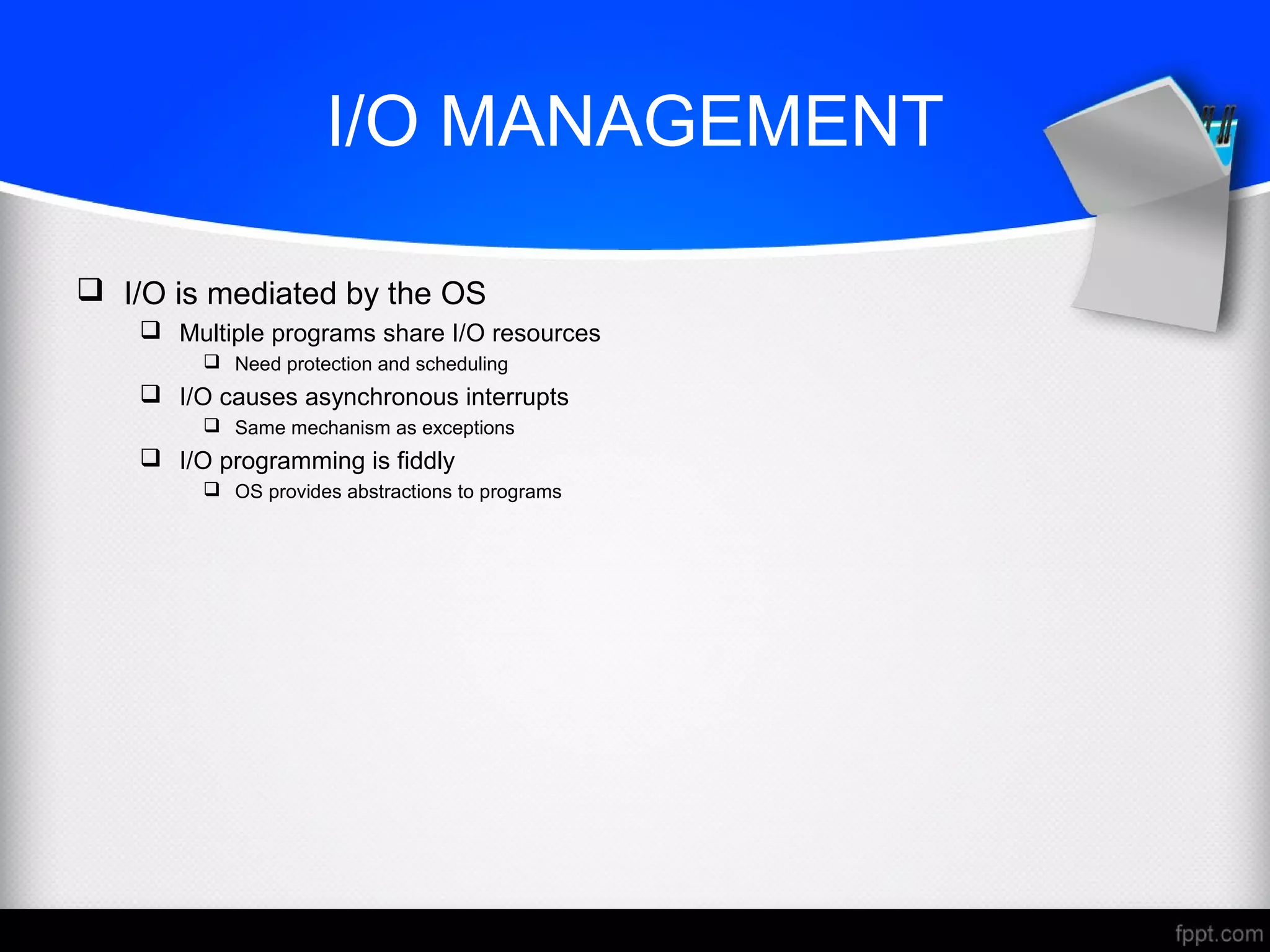 I/O MANAGEMENT
 I/O is mediated by the OS
 Multiple programs share I/O resources
 Need protection and scheduling
 I/O causes asynchronous interrupts
 Same mechanism as exceptions
 I/O programming is fiddly
 OS provides abstractions to programs
 
