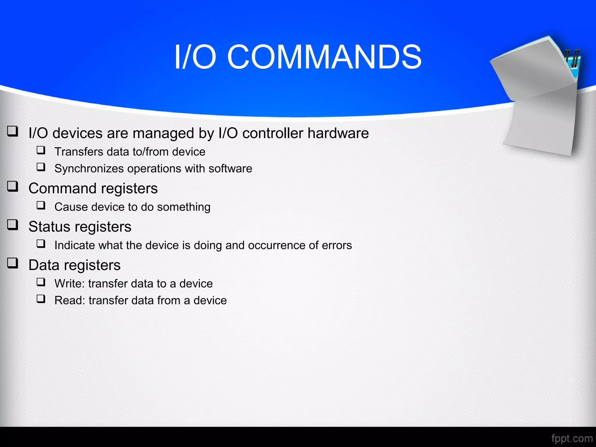 I/O COMMANDS
 I/O devices are managed by I/O controller hardware
 Transfers data to/from device
 Synchronizes operations with software
 Command registers
 Cause device to do something
 Status registers
 Indicate what the device is doing and occurrence of errors
 Data registers
 Write: transfer data to a device
 Read: transfer data from a device
 