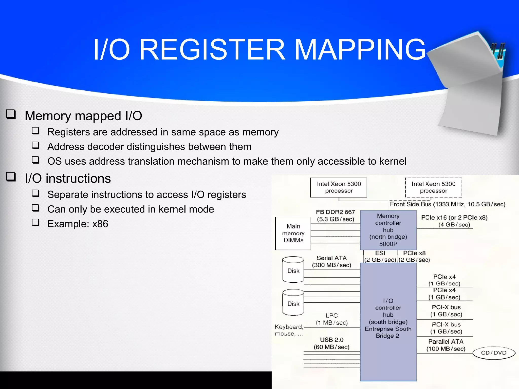 I/O REGISTER MAPPING
 Memory mapped I/O
 Registers are addressed in same space as memory
 Address decoder distinguishes between them
 OS uses address translation mechanism to make them only accessible to kernel
 I/O instructions
 Separate instructions to access I/O registers
 Can only be executed in kernel mode
 Example: x86
 