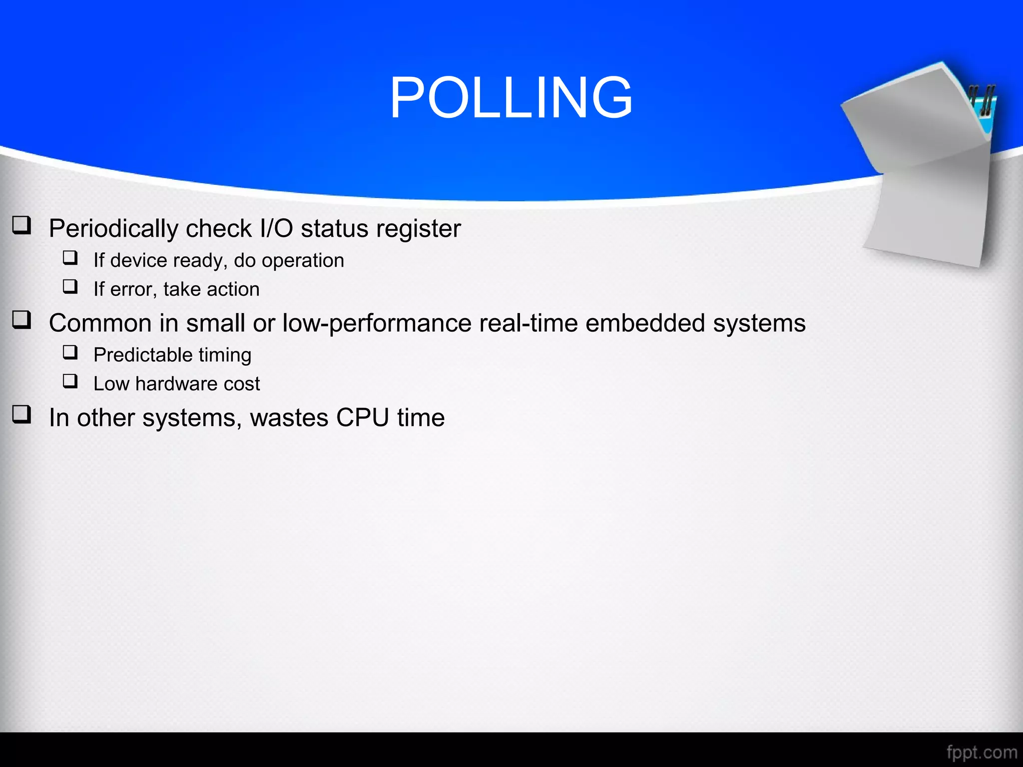 POLLING
 Periodically check I/O status register
 If device ready, do operation
 If error, take action
 Common in small or low-performance real-time embedded systems
 Predictable timing
 Low hardware cost
 In other systems, wastes CPU time
 