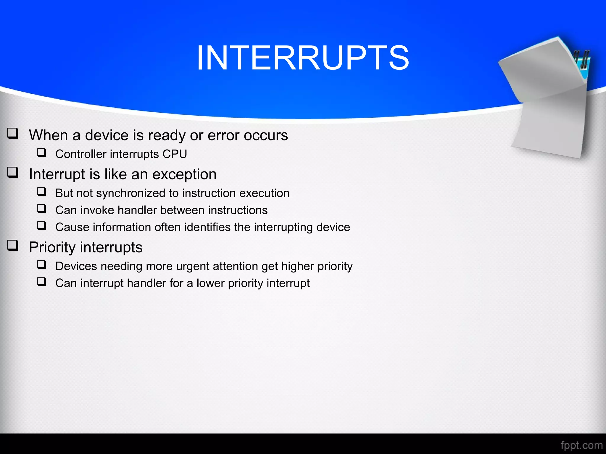 INTERRUPTS
 When a device is ready or error occurs
 Controller interrupts CPU
 Interrupt is like an exception
 But not synchronized to instruction execution
 Can invoke handler between instructions
 Cause information often identifies the interrupting device
 Priority interrupts
 Devices needing more urgent attention get higher priority
 Can interrupt handler for a lower priority interrupt
 