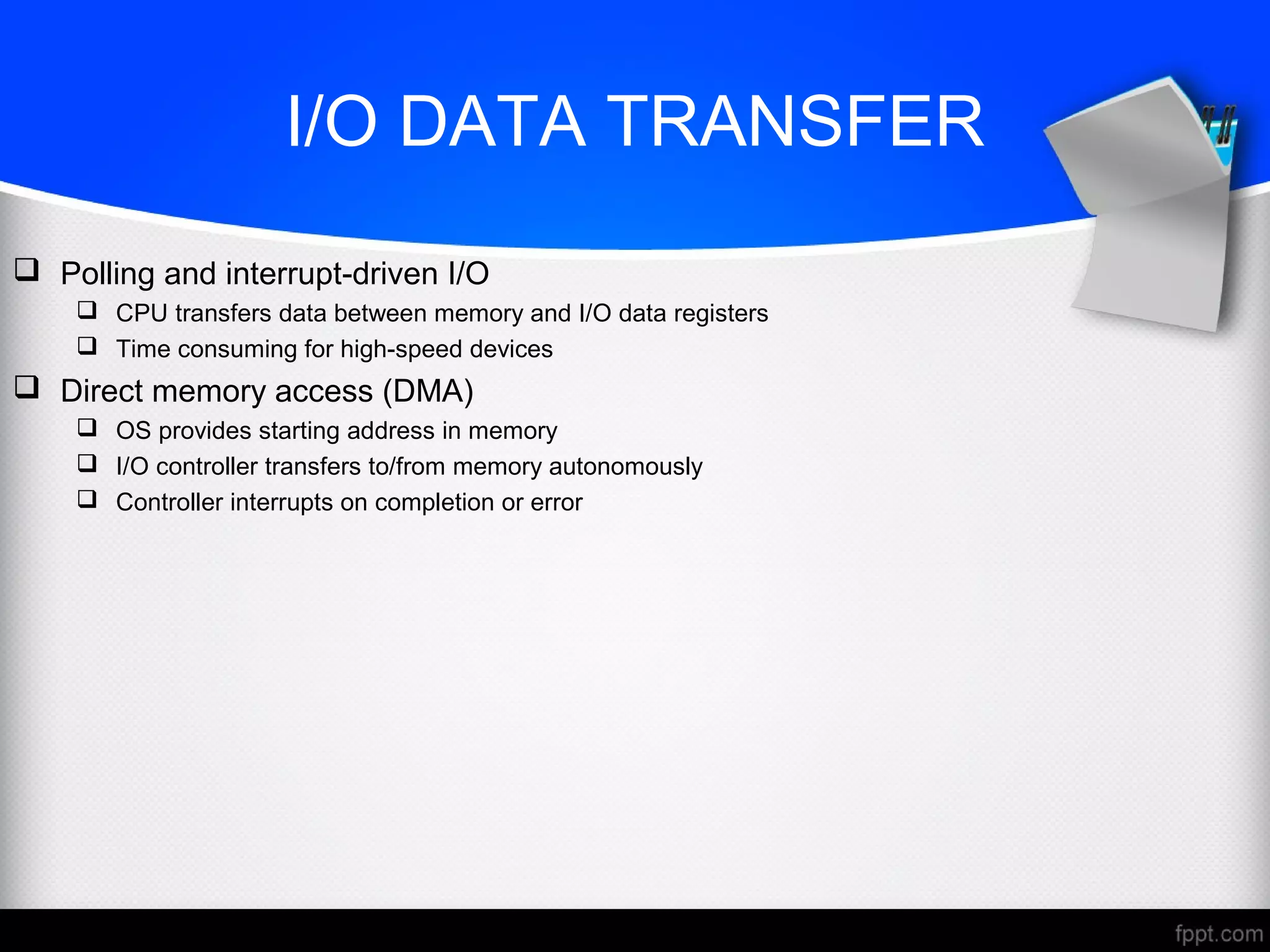 I/O DATA TRANSFER
 Polling and interrupt-driven I/O
 CPU transfers data between memory and I/O data registers
 Time consuming for high-speed devices
 Direct memory access (DMA)
 OS provides starting address in memory
 I/O controller transfers to/from memory autonomously
 Controller interrupts on completion or error
 
