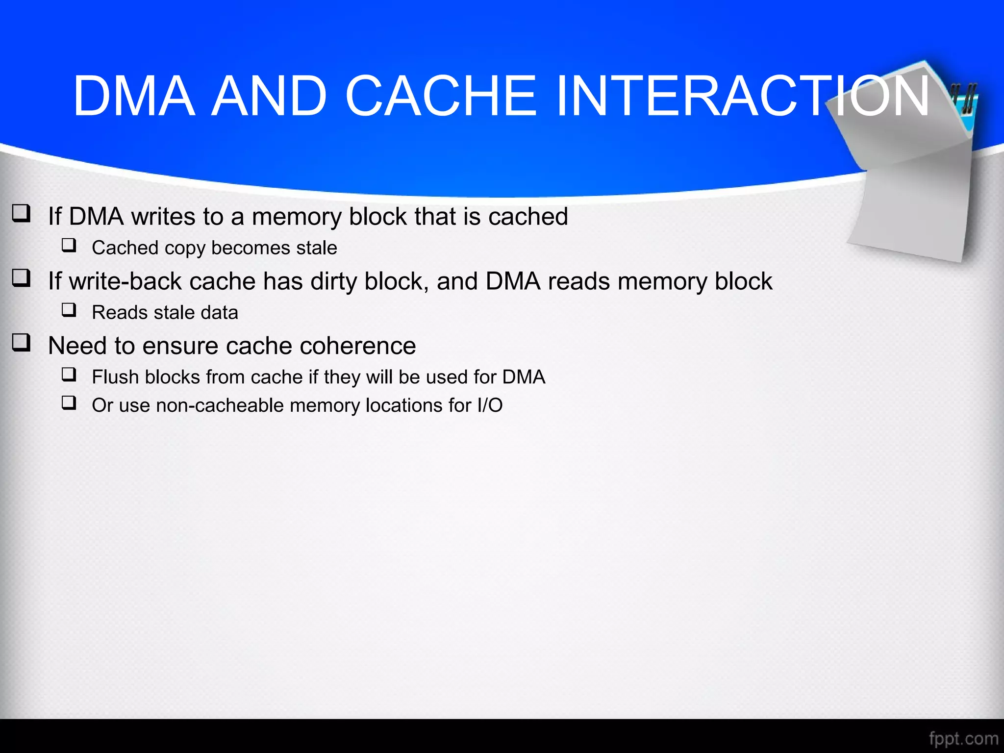 DMA AND CACHE INTERACTION
 If DMA writes to a memory block that is cached
 Cached copy becomes stale
 If write-back cache has dirty block, and DMA reads memory block
 Reads stale data
 Need to ensure cache coherence
 Flush blocks from cache if they will be used for DMA
 Or use non-cacheable memory locations for I/O
 