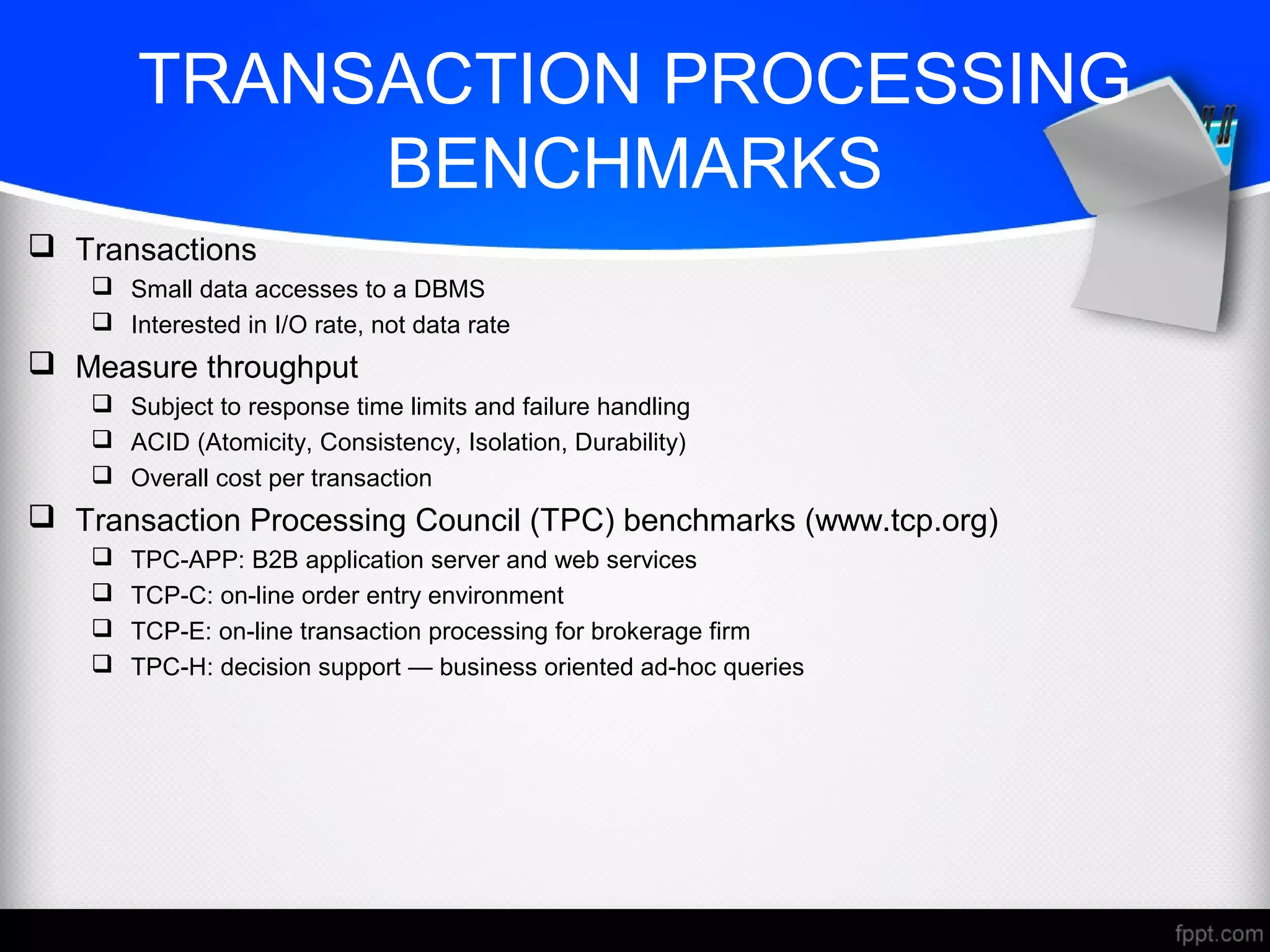 TRANSACTION PROCESSING
BENCHMARKS
 Transactions
 Small data accesses to a DBMS
 Interested in I/O rate, not data rate
 Measure throughput
 Subject to response time limits and failure handling
 ACID (Atomicity, Consistency, Isolation, Durability)
 Overall cost per transaction
 Transaction Processing Council (TPC) benchmarks (www.tcp.org)
 TPC-APP: B2B application server and web services
 TCP-C: on-line order entry environment
 TCP-E: on-line transaction processing for brokerage firm
 TPC-H: decision support — business oriented ad-hoc queries
 