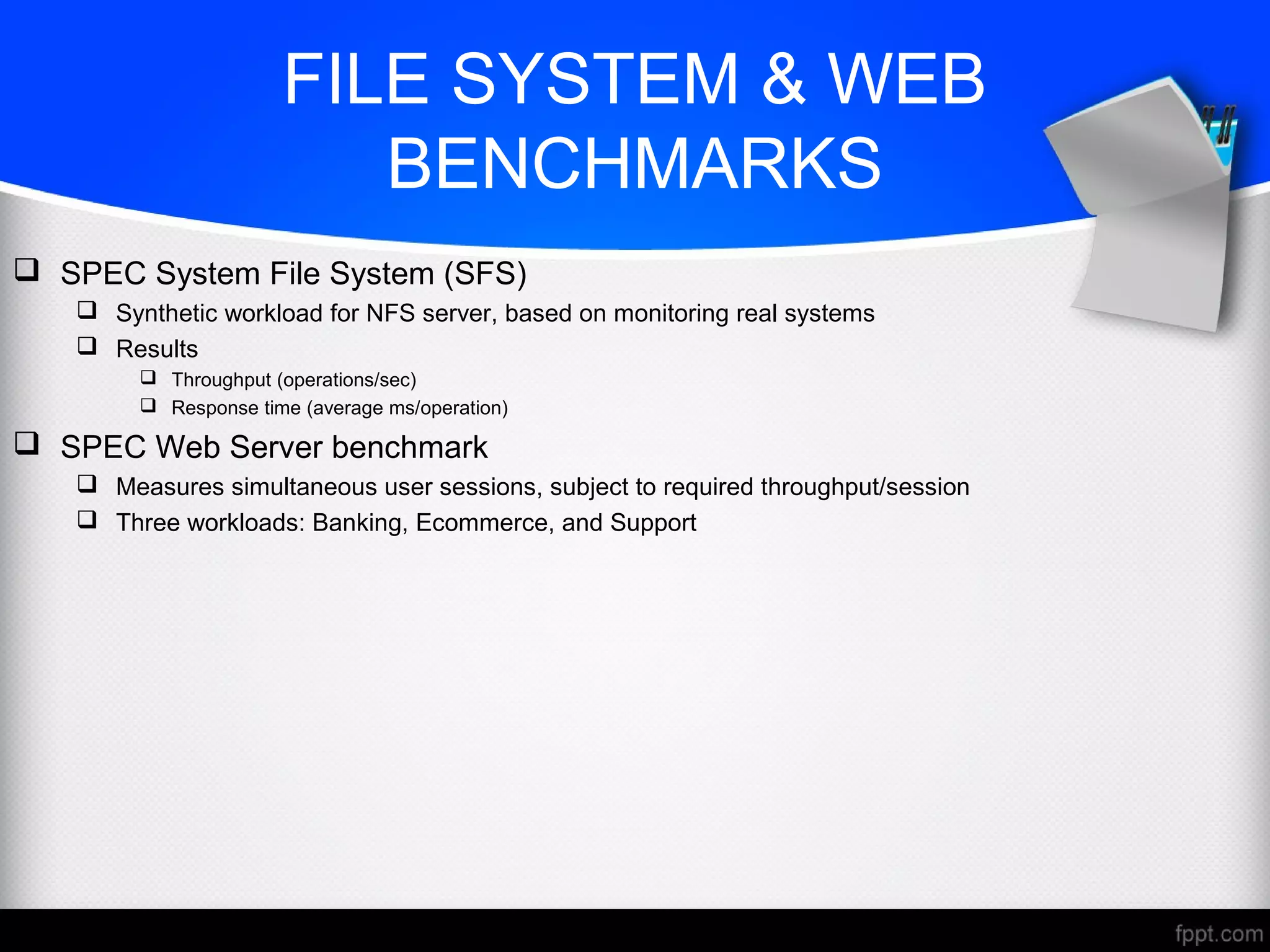 FILE SYSTEM & WEB
BENCHMARKS
 SPEC System File System (SFS)
 Synthetic workload for NFS server, based on monitoring real systems
 Results
 Throughput (operations/sec)
 Response time (average ms/operation)
 SPEC Web Server benchmark
 Measures simultaneous user sessions, subject to required throughput/session
 Three workloads: Banking, Ecommerce, and Support
 