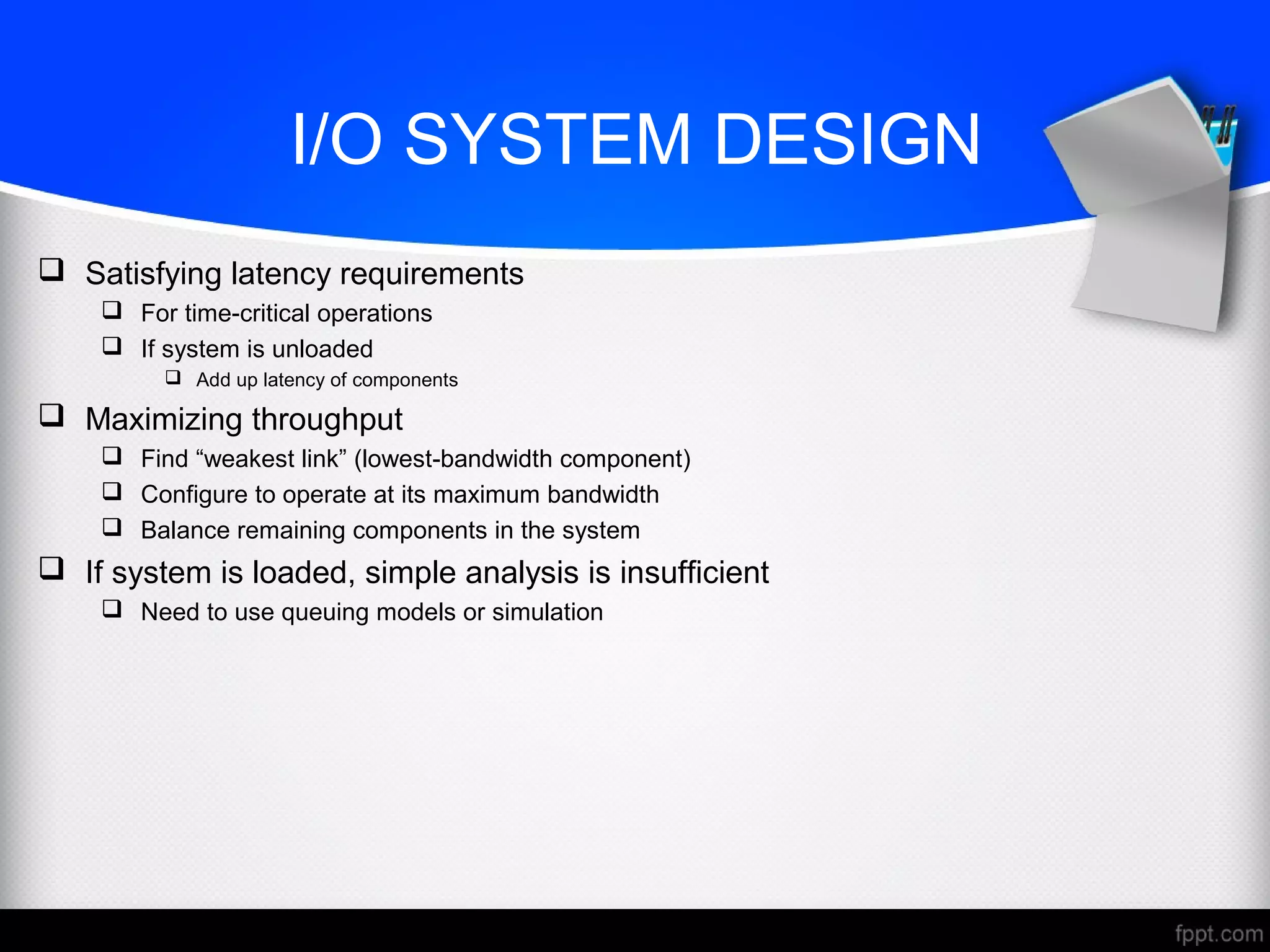 I/O SYSTEM DESIGN
 Satisfying latency requirements
 For time-critical operations
 If system is unloaded
 Add up latency of components
 Maximizing throughput
 Find “weakest link” (lowest-bandwidth component)
 Configure to operate at its maximum bandwidth
 Balance remaining components in the system
 If system is loaded, simple analysis is insufficient
 Need to use queuing models or simulation
 