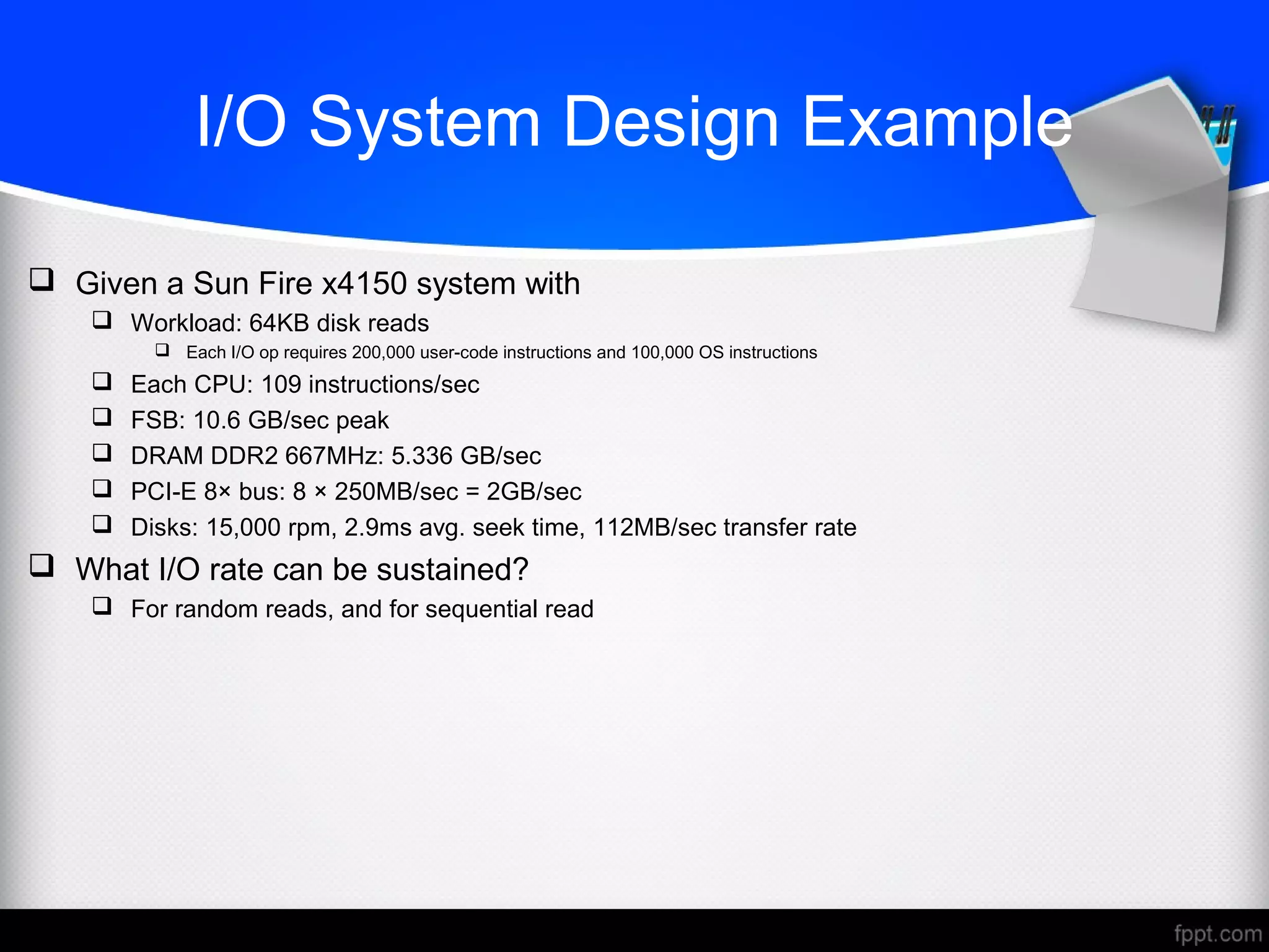 I/O System Design Example
 Given a Sun Fire x4150 system with
 Workload: 64KB disk reads
 Each I/O op requires 200,000 user-code instructions and 100,000 OS instructions
 Each CPU: 109 instructions/sec
 FSB: 10.6 GB/sec peak
 DRAM DDR2 667MHz: 5.336 GB/sec
 PCI-E 8× bus: 8 × 250MB/sec = 2GB/sec
 Disks: 15,000 rpm, 2.9ms avg. seek time, 112MB/sec transfer rate
 What I/O rate can be sustained?
 For random reads, and for sequential read
 