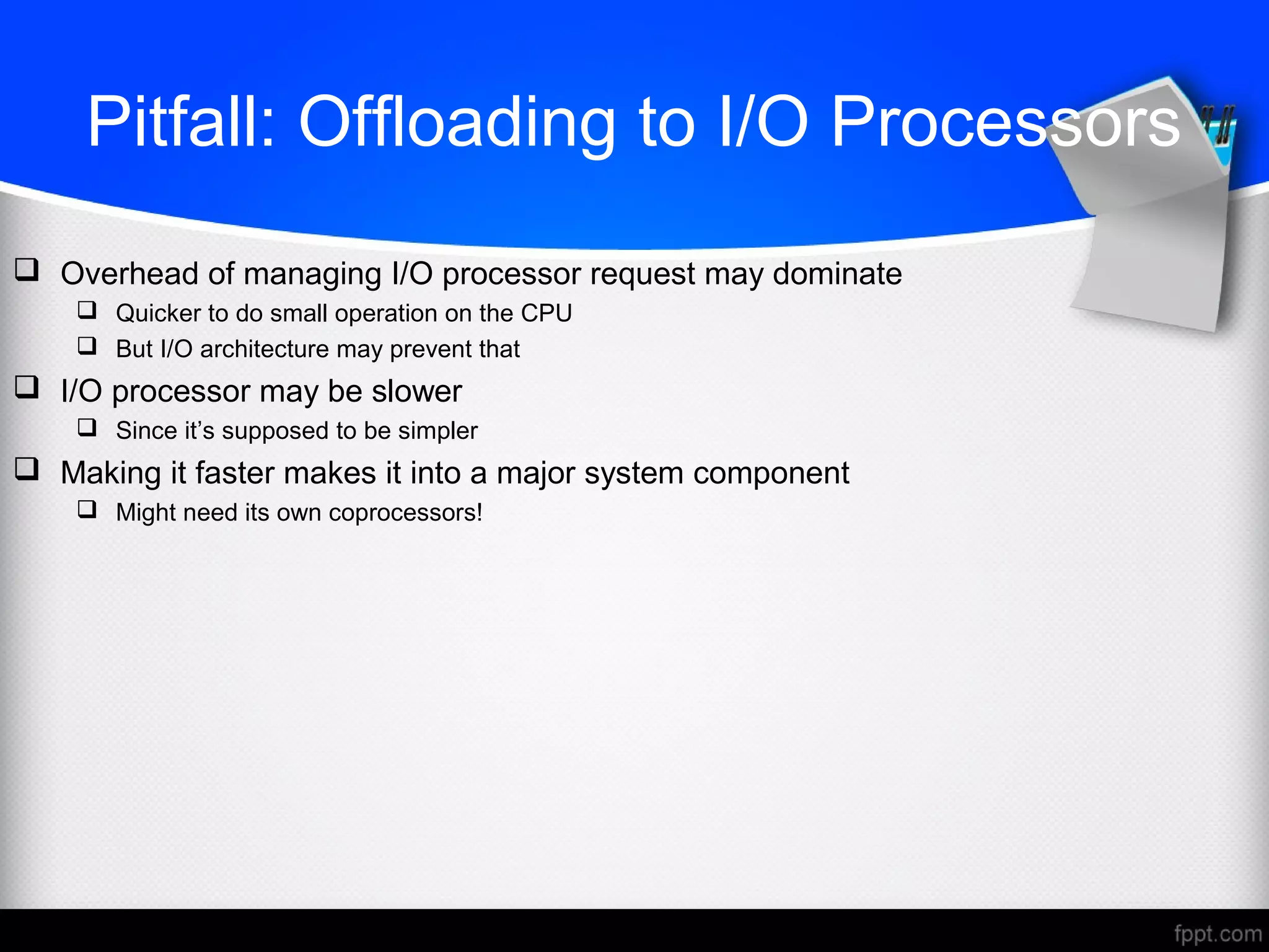 Pitfall: Offloading to I/O Processors
 Overhead of managing I/O processor request may dominate
 Quicker to do small operation on the CPU
 But I/O architecture may prevent that
 I/O processor may be slower
 Since it’s supposed to be simpler
 Making it faster makes it into a major system component
 Might need its own coprocessors!
 