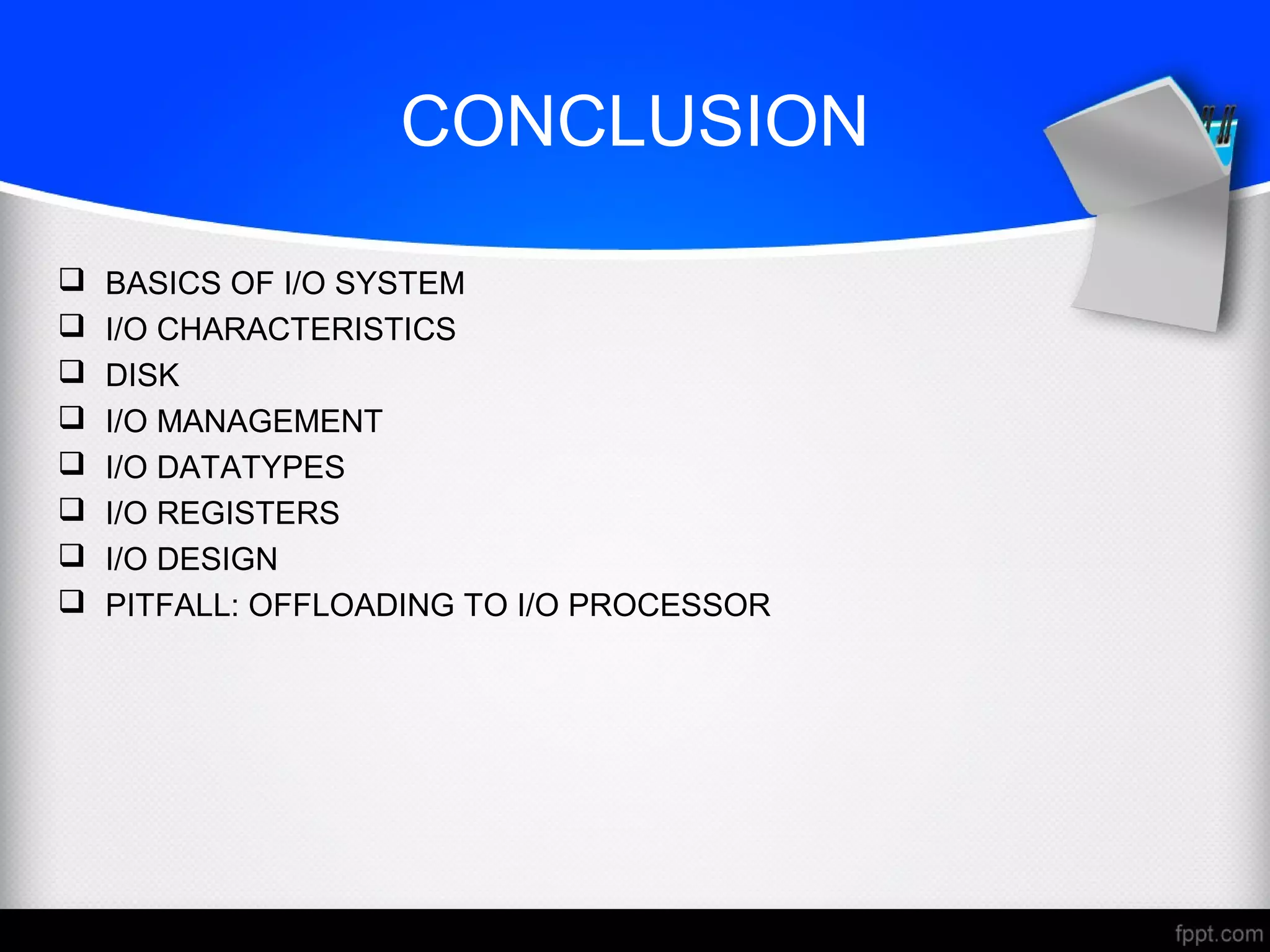 CONCLUSION
 BASICS OF I/O SYSTEM
 I/O CHARACTERISTICS
 DISK
 I/O MANAGEMENT
 I/O DATATYPES
 I/O REGISTERS
 I/O DESIGN
 PITFALL: OFFLOADING TO I/O PROCESSOR
 