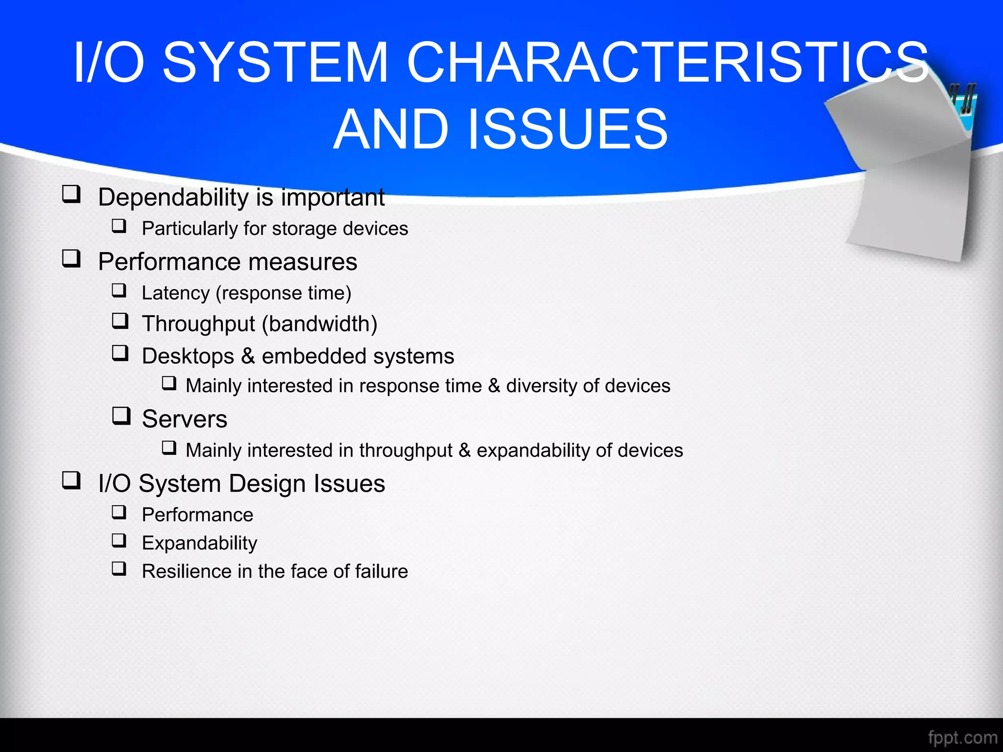 I/O SYSTEM CHARACTERISTICS
AND ISSUES
 Dependability is important
 Particularly for storage devices
 Performance measures
 Latency (response time)
 Throughput (bandwidth)
 Desktops & embedded systems
 Mainly interested in response time & diversity of devices
 Servers
 Mainly interested in throughput & expandability of devices
 I/O System Design Issues
 Performance
 Expandability
 Resilience in the face of failure
 