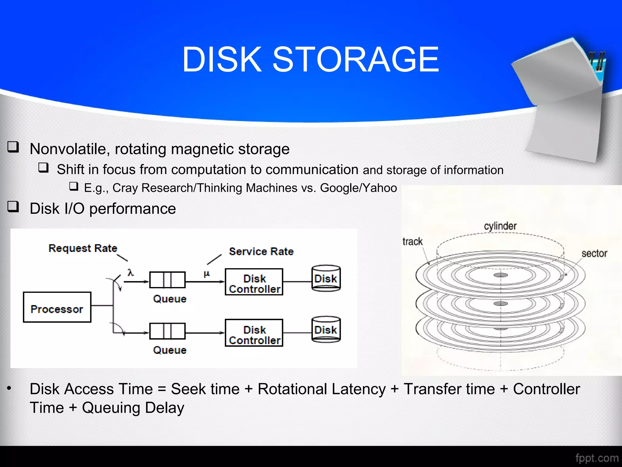 DISK STORAGE
 Nonvolatile, rotating magnetic storage
 Shift in focus from computation to communication and storage of information
 E.g., Cray Research/Thinking Machines vs. Google/Yahoo
 Disk I/O performance
• Disk Access Time = Seek time + Rotational Latency + Transfer time + Controller
Time + Queuing Delay
 
