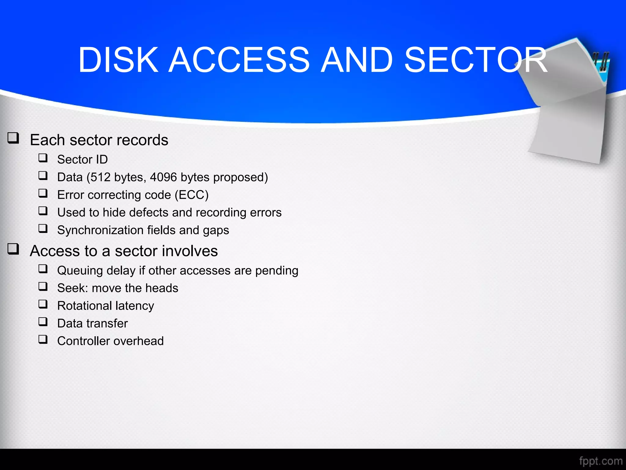 DISK ACCESS AND SECTOR
 Each sector records
 Sector ID
 Data (512 bytes, 4096 bytes proposed)
 Error correcting code (ECC)
 Used to hide defects and recording errors
 Synchronization fields and gaps
 Access to a sector involves
 Queuing delay if other accesses are pending
 Seek: move the heads
 Rotational latency
 Data transfer
 Controller overhead
 