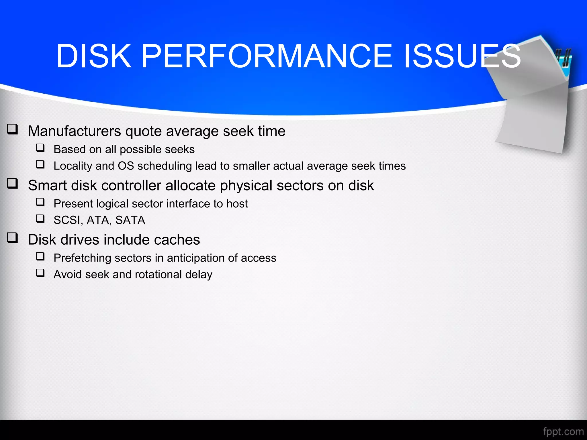 DISK PERFORMANCE ISSUES
 Manufacturers quote average seek time
 Based on all possible seeks
 Locality and OS scheduling lead to smaller actual average seek times
 Smart disk controller allocate physical sectors on disk
 Present logical sector interface to host
 SCSI, ATA, SATA
 Disk drives include caches
 Prefetching sectors in anticipation of access
 Avoid seek and rotational delay
 