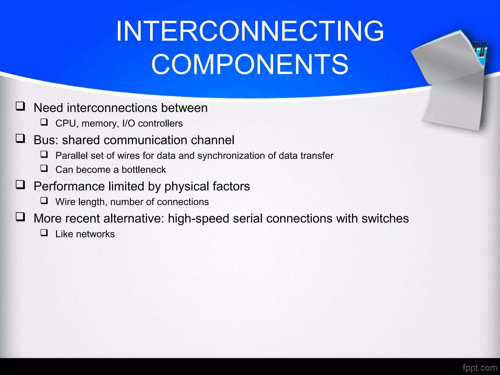 INTERCONNECTING
COMPONENTS
 Need interconnections between
 CPU, memory, I/O controllers
 Bus: shared communication channel
 Parallel set of wires for data and synchronization of data transfer
 Can become a bottleneck
 Performance limited by physical factors
 Wire length, number of connections
 More recent alternative: high-speed serial connections with switches
 Like networks
 