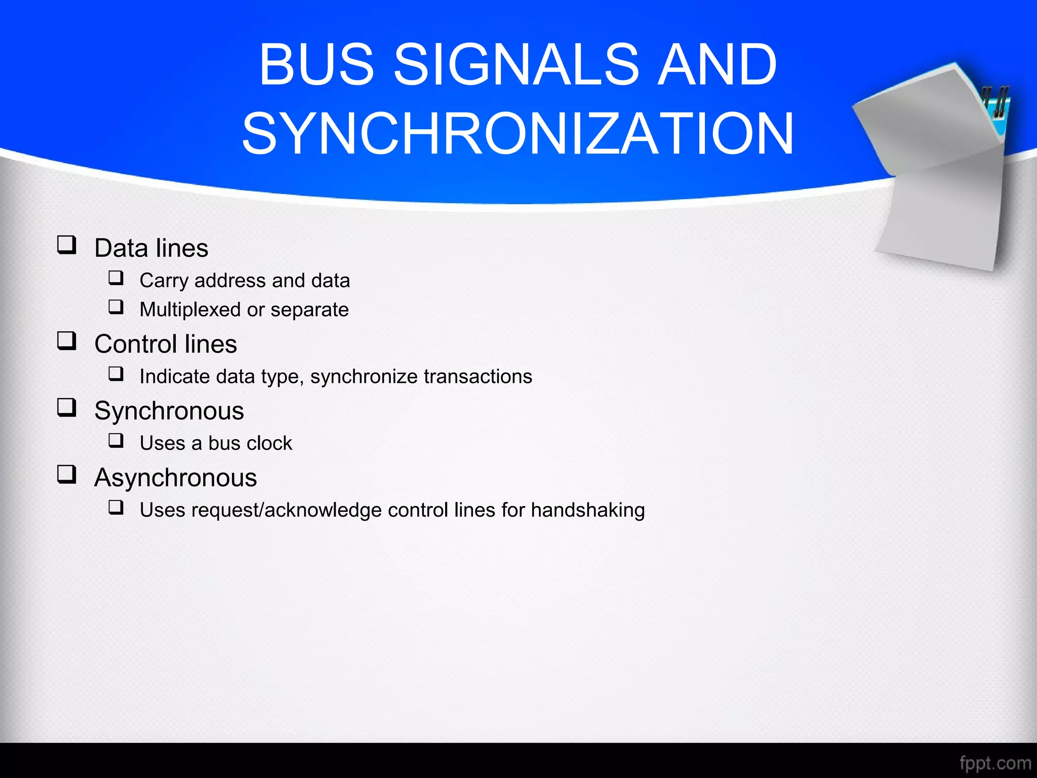 BUS SIGNALS AND
SYNCHRONIZATION
 Data lines
 Carry address and data
 Multiplexed or separate
 Control lines
 Indicate data type, synchronize transactions
 Synchronous
 Uses a bus clock
 Asynchronous
 Uses request/acknowledge control lines for handshaking
 