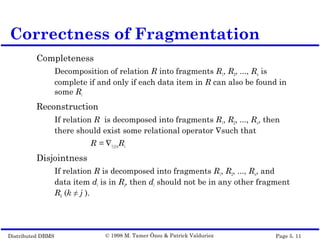 Distributed DBMS Page 5. 11© 1998 M. Tamer Özsu & Patrick Valduriez
Completeness
Decomposition of relation R into fragments R1, R2, ..., Rn is
complete if and only if each data item in R can also be found in
some Ri
Reconstruction
If relation R is decomposed into fragments R1, R2, ..., Rn, then
there should exist some relational operator ∇such that
R = ∇1≤i≤nRi
Disjointness
If relation R is decomposed into fragments R1, R2, ..., Rn, and
data item di is in Rj, then di should not be in any other fragment
Rk (k ≠ j ).
Correctness of Fragmentation
 