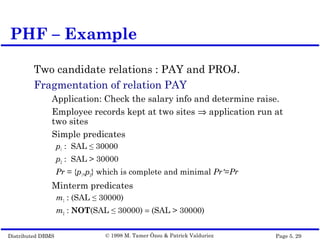 Distributed DBMS Page 5. 29© 1998 M. Tamer Özsu & Patrick Valduriez
Two candidate relations : PAY and PROJ.
Fragmentation of relation PAY
Application: Check the salary info and determine raise.
Employee records kept at two sites ⇒ application run at
two sites
Simple predicates
p1 : SAL ≤ 30000
p2 : SAL > 30000
Pr = {p1,p2} which is complete and minimal Pr'=Pr
Minterm predicates
m1 : (SAL ≤ 30000)
m2 : NOT(SAL ≤ 30000) = (SAL > 30000)
PHF – Example
 