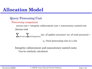 Distributed DBMS Page 5. 62© 1998 M. Tamer Özsu & Patrick Valduriez
Query Processing Cost
Processing component
access cost + integrity enforcement cost + concurrency control cost
Access cost
Integrity enforcement and concurrency control costs
Can be similarly calculated
Allocation Model
(no. of update accesses+ no. of read accesses) ∗
all fragments∑all sites∑
xij ∗local processing cost at a site
 