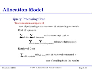 Distributed DBMS Page 5. 63© 1998 M. Tamer Özsu & Patrick Valduriez
Query Processing Cost
Transmission component
cost of processing updates + cost of processing retrievals
Cost of updates
Retrieval Cost
Allocation Model
update message cost +
all fragments∑all sites∑
acknowledgment cost
all fragments∑all sites∑
(minall sites
all fragments∑ cost of retrieval command +
cost of sending back the result)
 