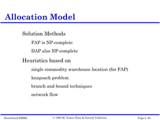 Distributed DBMS Page 5. 65© 1998 M. Tamer Özsu & Patrick Valduriez
Solution Methods
FAP is NP-complete
DAP also NP-complete
Heuristics based on
single commodity warehouse location (for FAP)
knapsack problem
branch and bound techniques
network flow
Allocation Model
 