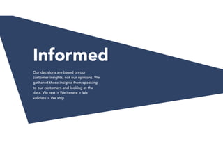 Informed
Our decisions are based on our
customer insights, not our opinions. We
gathered these insights from speaking
to our customers and looking at the
data. We test > We iterate > We
validate > We ship.
 