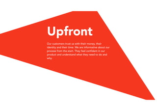 Upfront
Our customers trust us with their money, their
identity and their time. We are informative about our
process from the start. They feel confident in our
product and understand what they need to do and
why.
 