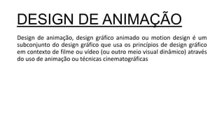 Design de animação, design gráfico animado ou motion design é um
subconjunto do design gráfico que usa os princípios de design gráfico
em contexto de filme ou vídeo (ou outro meio visual dinâmico) através
do uso de animação ou técnicas cinematográficas
DESIGN DE ANIMAÇÃO
 